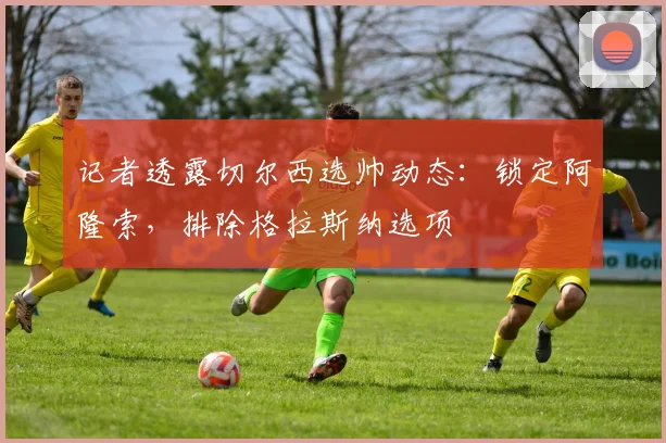 记者透露切尔西选帅动态：锁定阿隆索，排除格拉斯纳选项