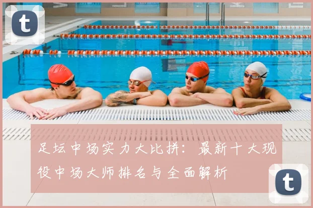 足坛中场实力大比拼：最新十大现役中场大师排名与全面解析