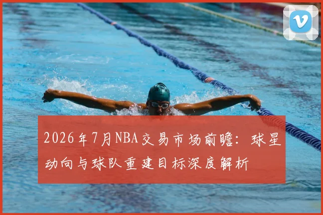 2026年7月NBA交易市场前瞻:球星动向与球队重建目标深度解析