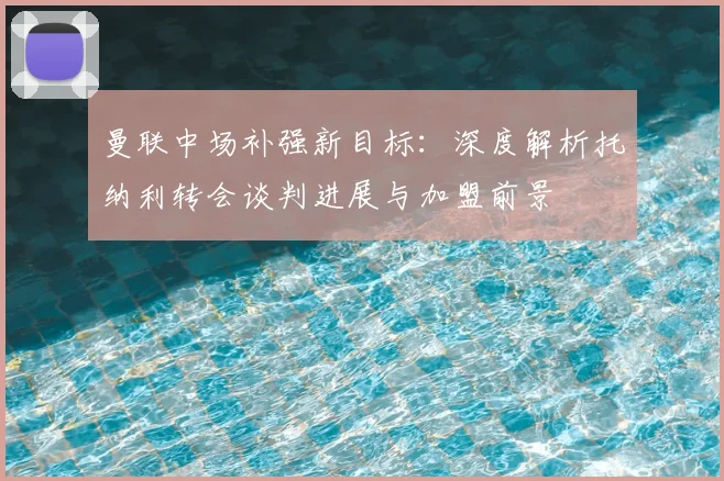 曼联中场补强新目标:深度解析托纳利转会谈判进展与加盟前景