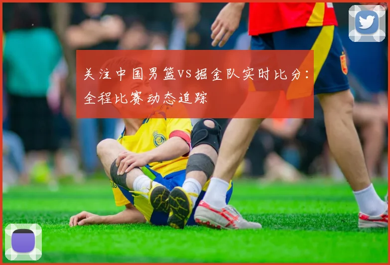 关注中国男篮vs掘金队实时比分:全程比赛动态追踪