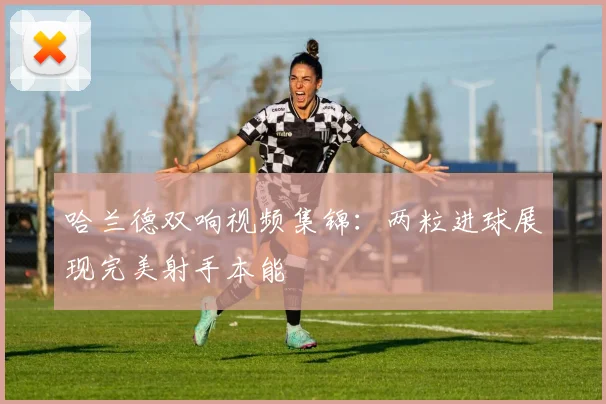哈兰德双响视频集锦：两粒进球展现完美射手本能