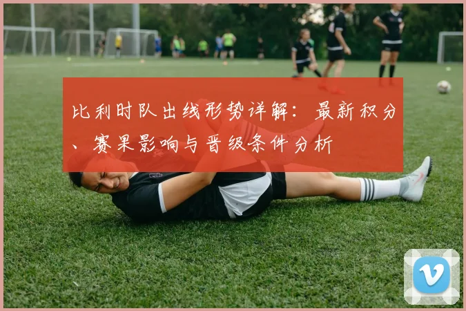 比利时队出线形势详解:最新积分、赛果影响与晋级条件分析
