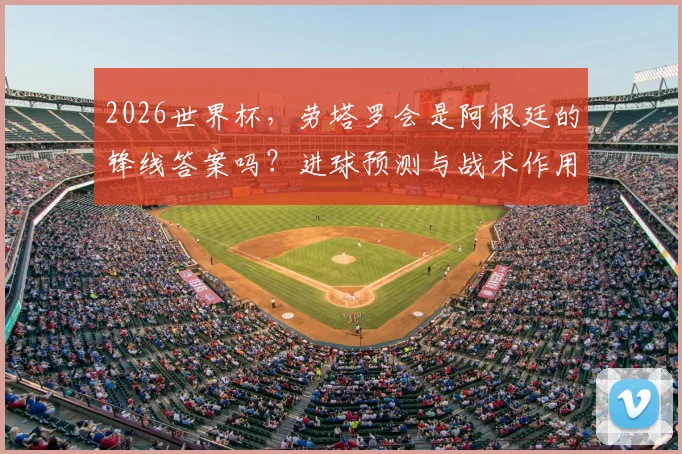 2026世界杯,劳塔罗会是阿根廷的锋线答案吗?进球预测与战术作用深度解析