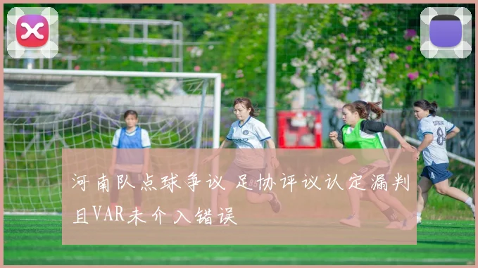 河南队点球争议 足协评议认定漏判且VAR未介入错误