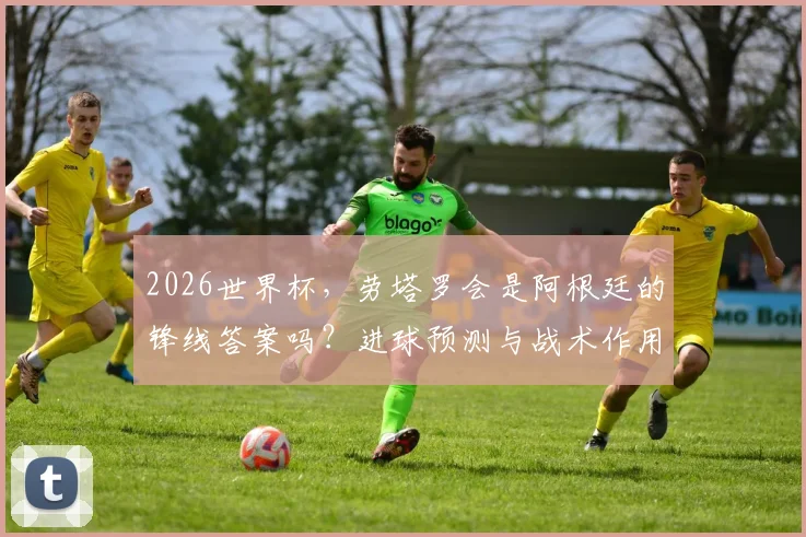 2026世界杯,劳塔罗会是阿根廷的锋线答案吗?进球预测与战术作用深度解析