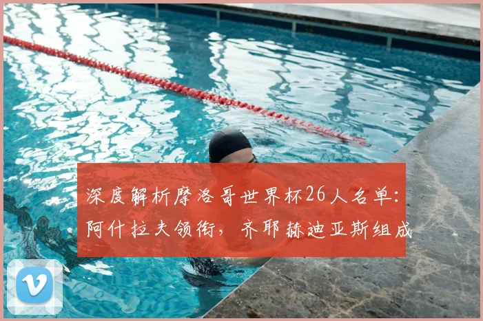 深度解析摩洛哥世界杯26人名单：阿什拉夫领衔，齐耶赫迪亚斯组成进攻核心