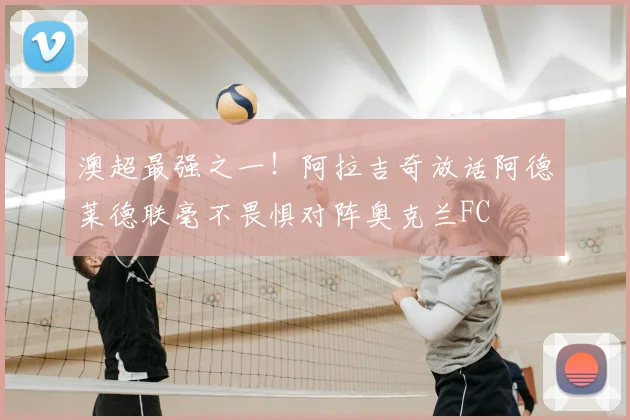澳超最强之一!阿拉吉奇放话阿德莱德联毫不畏惧对阵奥克兰FC