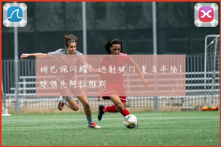姆巴佩闪耀!远射破门 皇马半场1球领先阿拉维斯