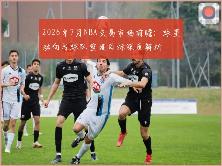 2026年7月NBA交易市场前瞻:球星动向与球队重建目标深度解析