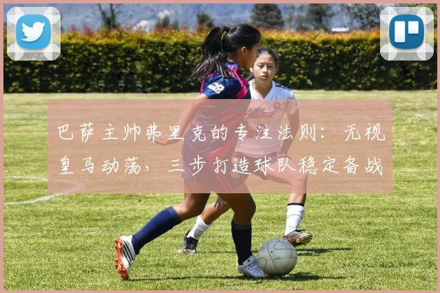 巴萨主帅弗里克的专注法则:无视皇马动荡,三步打造球队稳定备战心态