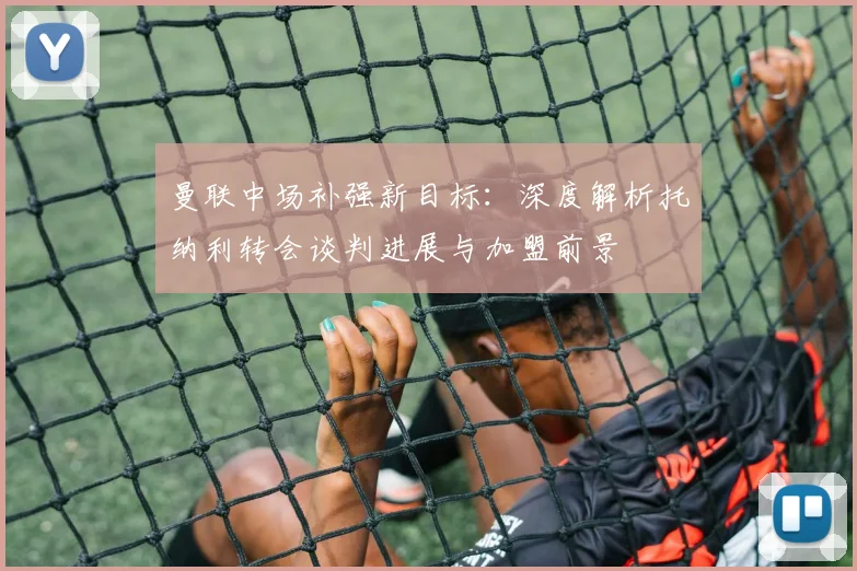 曼联中场补强新目标：深度解析托纳利转会谈判进展与加盟前景