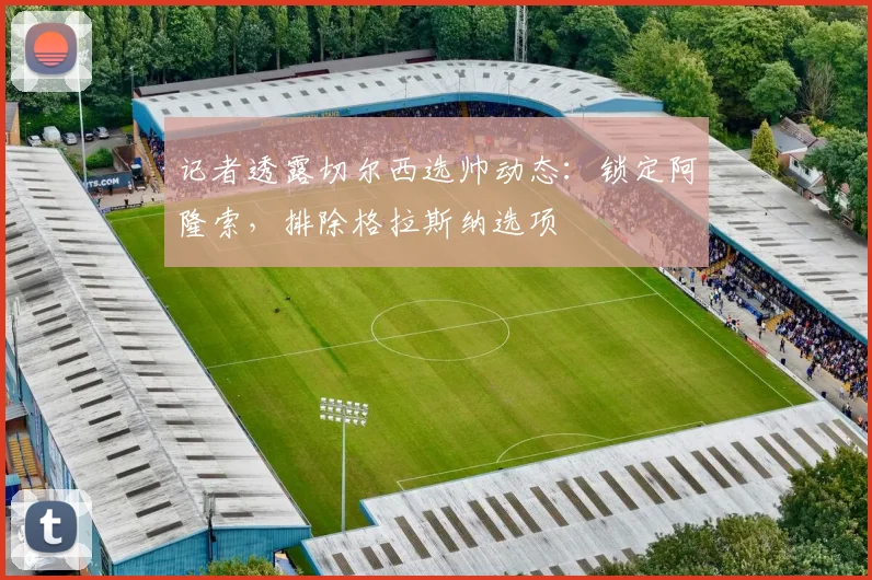 记者透露切尔西选帅动态:锁定阿隆索,排除格拉斯纳选项